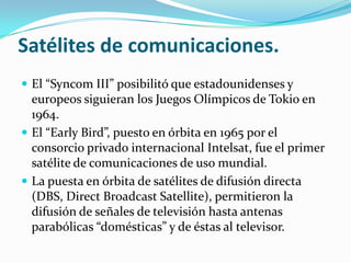 Satélites de comunicaciones.
 El “Syncom III” posibilitó que estadounidenses y

europeos siguieran los Juegos Olímpicos de Tokio en
1964.
 El “Early Bird”, puesto en órbita en 1965 por el
consorcio privado internacional Intelsat, fue el primer
satélite de comunicaciones de uso mundial.
 La puesta en órbita de satélites de difusión directa
(DBS, Direct Broadcast Satellite), permitieron la
difusión de señales de televisión hasta antenas
parabólicas “domésticas” y de éstas al televisor.

 