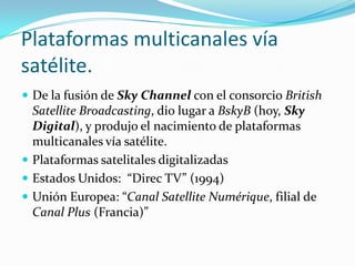 Plataformas multicanales vía
satélite.
 De la fusión de Sky Channel con el consorcio British

Satellite Broadcasting, dio lugar a BskyB (hoy, Sky
Digital), y produjo el nacimiento de plataformas
multicanales vía satélite.
 Plataformas satelitales digitalizadas
 Estados Unidos: “Direc TV” (1994)
 Unión Europea: “Canal Satellite Numérique, filial de
Canal Plus (Francia)”

 