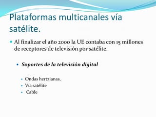 Plataformas multicanales vía
satélite.
 Al finalizar el año 2000 la UE contaba con 15 millones

de receptores de televisión por satélite.
 Soportes de la televisión digital




Ondas hertzianas,
Vía satélite
Cable

 