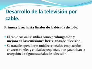 Desarrollo de la televisión por
cable.
Primera fase: hasta finales de la década de 1960.
 El cable coaxial se utiliza como prolongación y

mejora de las emisiones hertzianas de televisión.
 Se trata de operadores unidireccionales, emplazados
en áreas rurales y ciudades pequeñas, que garantizan la
recepción de algunas señales de televisión.

 