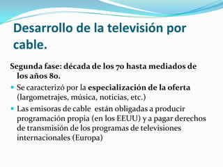 Desarrollo de la televisión por
cable.
Segunda fase: década de los 70 hasta mediados de
los años 80.
 Se caracterizó por la especialización de la oferta
(largometrajes, música, noticias, etc.)
 Las emisoras de cable están obligadas a producir
programación propia (en los EEUU) y a pagar derechos
de transmisión de los programas de televisiones
internacionales (Europa)

 