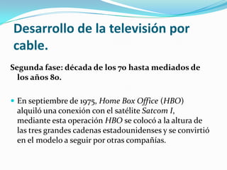 Desarrollo de la televisión por
cable.
Segunda fase: década de los 70 hasta mediados de
los años 80.
 En septiembre de 1975, Home Box Office (HBO)

alquiló una conexión con el satélite Satcom I,
mediante esta operación HBO se colocó a la altura de
las tres grandes cadenas estadounidenses y se convirtió
en el modelo a seguir por otras compañías.

 