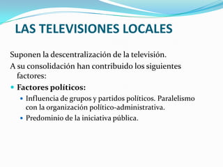 LAS TELEVISIONES LOCALES
Suponen la descentralización de la televisión.
A su consolidación han contribuido los siguientes
factores:
 Factores políticos:
 Influencia de grupos y partidos políticos. Paralelismo

con la organización político-administrativa.
 Predominio de la iniciativa pública.

 