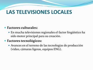 LAS TELEVISIONES LOCALES
 Factores culturales:
 En mucha televisiones regionales el factor lingüístico ha
sido motor principal para su creación.
 Factores tecnológicos:
 Avances en el terreno de las tecnologías de producción
(vídeo, cámaras ligeras, equipos ENG).

 
