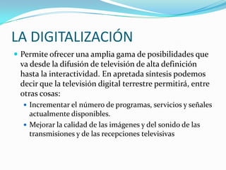 LA DIGITALIZACIÓN
 Permite ofrecer una amplia gama de posibilidades que

va desde la difusión de televisión de alta definición
hasta la interactividad. En apretada síntesis podemos
decir que la televisión digital terrestre permitirá, entre
otras cosas:
 Incrementar el número de programas, servicios y señales

actualmente disponibles.
 Mejorar la calidad de las imágenes y del sonido de las
transmisiones y de las recepciones televisivas

 