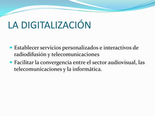 LA DIGITALIZACIÓN
 Establecer servicios personalizados e interactivos de

radiodifusión y telecomunicaciones
 Facilitar la convergencia entre el sector audiovisual, las
telecomunicaciones y la informática.

 