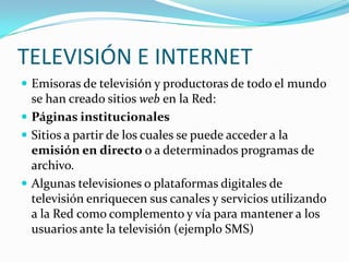TELEVISIÓN E INTERNET
 Emisoras de televisión y productoras de todo el mundo

se han creado sitios web en la Red:
 Páginas institucionales
 Sitios a partir de los cuales se puede acceder a la
emisión en directo o a determinados programas de
archivo.
 Algunas televisiones o plataformas digitales de
televisión enriquecen sus canales y servicios utilizando
a la Red como complemento y vía para mantener a los
usuarios ante la televisión (ejemplo SMS)

 