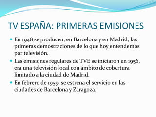 TV ESPAÑA: PRIMERAS EMISIONES
 En 1948 se producen, en Barcelona y en Madrid, las

primeras demostraciones de lo que hoy entendemos
por televisión.
 Las emisiones regulares de TVE se iniciaron en 1956,
era una televisión local con ámbito de cobertura
limitado a la ciudad de Madrid.
 En febrero de 1959, se estrena el servicio en las
ciudades de Barcelona y Zaragoza.

 