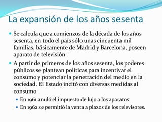 La expansión de los años sesenta
 Se calcula que a comienzos de la década de los años

sesenta, en todo el país sólo unas cincuenta mil
familias, básicamente de Madrid y Barcelona, poseen
aparato de televisión.
 A partir de primeros de los años sesenta, los poderes
públicos se plantean políticas para incentivar el
consumo y potenciar la penetración del medio en la
sociedad. El Estado incitó con diversas medidas al
consumo.
 En 1961 anuló el impuesto de lujo a los aparatos
 En 1962 se permitió la venta a plazos de los televisores.

 