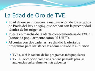 La Edad de Oro de TVE
 Edad de oro se inicia con la inauguración de los estudios

de Prado del Rey en 1964, que acaban con la precariedad
técnica de los orígenes.
 Puesta en marcha de la oferta complementaria de TVE 2
(conocida popularmente como “el UHF”).
 Al contar con dos cadenas, se dividió la oferta de
programas para satisfacer las demandas de la audiencia:
 TVE 1, será la cadena de los programas más populares.
 TVE 2, se concibe como una cadena pensada para las

audiencias culturalmente más exigentes;

 