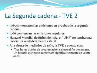 La Segunda cadena.- TVE 2
 1965 comenzaron las emisiones en pruebas de la segunda

cadena.
 1966 comienzan las emisiones regulares.
 Hasta el Mundial de fútbol de 1982, el “UHF” no tendr| una
cobertura verdaderamente estatal.
 A la altura de mediados de 1967, la TVE 2 cuenta con:
 Tres horas diarias de programación y cinco el fin de semana.

Un horario que no se aumentará significativamente en veinte
años.

 