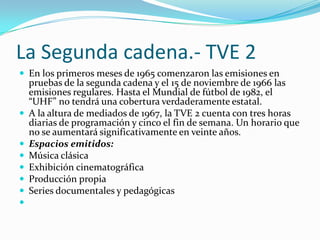 La Segunda cadena.- TVE 2
 En los primeros meses de 1965 comenzaron las emisiones en









pruebas de la segunda cadena y el 15 de noviembre de 1966 las
emisiones regulares. Hasta el Mundial de fútbol de 1982, el
“UHF” no tendr| una cobertura verdaderamente estatal.
A la altura de mediados de 1967, la TVE 2 cuenta con tres horas
diarias de programación y cinco el fin de semana. Un horario que
no se aumentará significativamente en veinte años.
Espacios emitidos:
Música clásica
Exhibición cinematográfica
Producción propia
Series documentales y pedagógicas

 