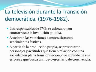 La televisión durante la Transición
democrática. (1976-1982).
 Los responsables de TVE: se esforzaron en

contrarrestar la involución política.
 Asociaron las votaciones democráticas con
sentimientos festivos.
 A partir de la producción propia, se presentaron
personajes y actitudes que tienen relación con una
sociedad en plena transformación, que aprende de sus
errores y que busca un nuevo escenario de convivencia.

 