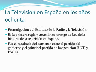 La Televisión en España en los años
ochenta
 Promulgación del Estatuto de la Radio y la Televisión.
 Es la primera reglamentación con rango de Ley de la

historia de la televisión en España.
 Fue el resultado del consenso entre el partido del
gobierno y el principal partido de la oposición (UCD y
PSOE).

 