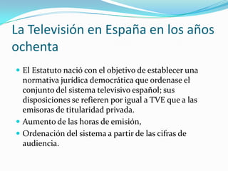 La Televisión en España en los años
ochenta
 El Estatuto nació con el objetivo de establecer una

normativa jurídica democrática que ordenase el
conjunto del sistema televisivo español; sus
disposiciones se refieren por igual a TVE que a las
emisoras de titularidad privada.
 Aumento de las horas de emisión,
 Ordenación del sistema a partir de las cifras de
audiencia.

 