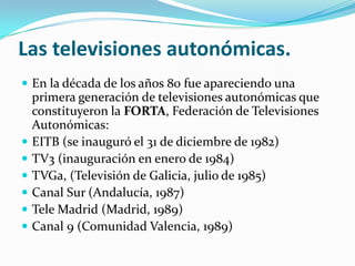 Las televisiones autonómicas.
 En la década de los años 80 fue apareciendo una








primera generación de televisiones autonómicas que
constituyeron la FORTA, Federación de Televisiones
Autonómicas:
EITB (se inauguró el 31 de diciembre de 1982)
TV3 (inauguración en enero de 1984)
TVGa, (Televisión de Galicia, julio de 1985)
Canal Sur (Andalucía, 1987)
Tele Madrid (Madrid, 1989)
Canal 9 (Comunidad Valencia, 1989)

 