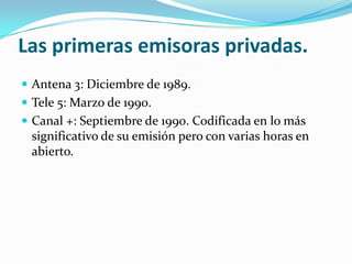 Las primeras emisoras privadas.
 Antena 3: Diciembre de 1989.
 Tele 5: Marzo de 1990.
 Canal +: Septiembre de 1990. Codificada en lo más

significativo de su emisión pero con varias horas en
abierto.

 