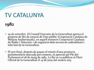 TV CATALUNYA
1982
 29 de setembre. El Consell Executiu de la Generalitat aprova el

projecte de llei de creació de l’ens públic (Corporació Catalana de
Mitjans Audiovisuals), en aquell moment Corporació Catalana
de Ràdio i Televisió, i de regulació dels serveis de radiodifusió i
televisió de la Generalitat.

 El text final, després de passar el tr{mit d’una ponència

parlamentària marcada pel consens, és aprovat pel Ple del
Parlament el 18 de maig de 1983. La llei es va publicar al Diari
Oficial de la Generalitat el 14 de juny del mateix any.

 