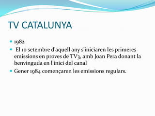 TV CATALUNYA
 1982
 El 10 setembre d'aquell any s'iniciaren les primeres

emissions en proves de TV3, amb Joan Pera donant la
benvinguda en l'inici del canal
 Gener 1984 començaren les emissions regulars.

 