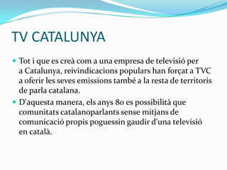 TV CATALUNYA
 Tot i que es creà com a una empresa de televisió per

a Catalunya, reivindicacions populars han forçat a TVC
a oferir les seves emissions també a la resta de territoris
de parla catalana.
 D'aquesta manera, els anys 80 es possibilità que
comunitats catalanoparlants sense mitjans de
comunicació propis poguessin gaudir d'una televisió
en català.

 