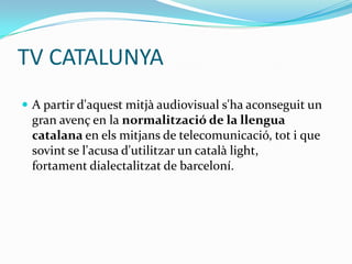 TV CATALUNYA
 A partir d'aquest mitjà audiovisual s'ha aconseguit un

gran avenç en la normalització de la llengua
catalana en els mitjans de telecomunicació, tot i que
sovint se l'acusa d'utilitzar un català light,
fortament dialectalitzat de barceloní.

 