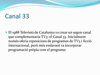 Canal 33
 El 1988 Televisió de Catalunya va crear un segon canal

que complementaria TV3: el Canal 33. Inicialment
només oferia reposicions de programes de TV3 i ficció
internacional, però més endavant va incorporar
programació pròpia com el programa

 