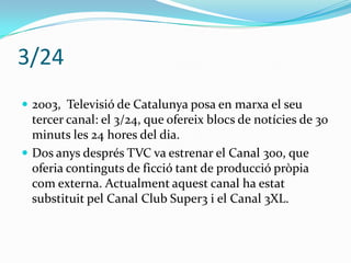 3/24
 2003, Televisió de Catalunya posa en marxa el seu

tercer canal: el 3/24, que ofereix blocs de notícies de 30
minuts les 24 hores del dia.
 Dos anys després TVC va estrenar el Canal 300, que
oferia continguts de ficció tant de producció pròpia
com externa. Actualment aquest canal ha estat
substituit pel Canal Club Super3 i el Canal 3XL.

 
