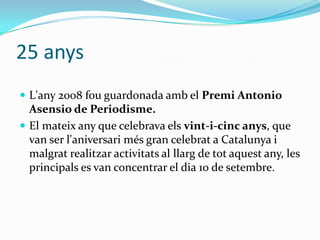 25 anys
 L'any 2008 fou guardonada amb el Premi Antonio

Asensio de Periodisme.
 El mateix any que celebrava els vint-i-cinc anys, que
van ser l'aniversari més gran celebrat a Catalunya i
malgrat realitzar activitats al llarg de tot aquest any, les
principals es van concentrar el dia 10 de setembre.

 