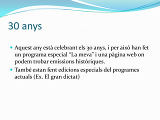 30 anys
 Aquest any està celebrant els 30 anys, i per això han fet

un programa especial “La meva” i una p{gina web on
podem trobar emissions històriques.
 També estan fent edicions especials del programes
actuals (Ex. El gran dictat)

 
