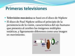 Primeras televisiones
 Televisión mecánica se basó en el disco de Nipkow
 El disco de Paul Nipkow utiliza el principio de la

persistencia de la visión, característica del ojo humano
que presenta al cerebro las imágenes múltiples
estáticas, y ligeramente diferentes como una imagen
en movimiento.

 