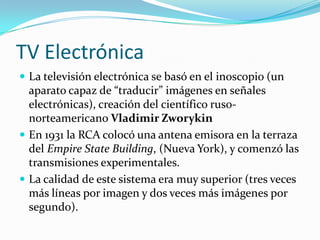 TV Electrónica
 La televisión electrónica se basó en el inoscopio (un

aparato capaz de “traducir” im|genes en señales
electrónicas), creación del científico rusonorteamericano Vladimir Zworykin
 En 1931 la RCA colocó una antena emisora en la terraza
del Empire State Building, (Nueva York), y comenzó las
transmisiones experimentales.
 La calidad de este sistema era muy superior (tres veces
más líneas por imagen y dos veces más imágenes por
segundo).

 