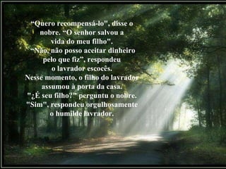 “ Quero recompensá-lo", disse o nobre. “O senhor salvou a vida do meu filho". “ Não, não posso aceitar dinheiro pelo que fiz”, respondeu o lavrador escocês. Nesse momento, o filho do lavrador assumou à porta da casa. "¿É seu filho?" perguntu o nobre. "Sim", respondeu orgulhosamente o humilde lavrador. 