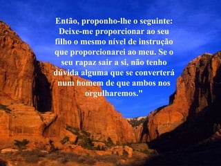 Então, proponho-lhe o seguinte: Deixe-me proporcionar ao seu filho o mesmo nível de instrução que proporcionarei ao meu. Se o seu rapaz sair a si, não tenho dúvida alguma que se converterá num homem de que ambos nos orgulharemos." 
