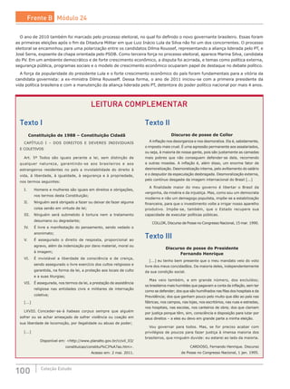 100 Coleção Estudo
Texto I
Constituição de 1988 – Constituição Cidadã
CAPÍTULO I – DOS DIREITOS E DEVERES INDIVIDUAIS
E COLETIVOS
Art. 5º Todos são iguais perante a lei, sem distinção de
qualquer natureza, garantindo-se aos brasileiros e aos
estrangeiros residentes no país a inviolabilidade do direito à
vida, à liberdade, à igualdade, à segurança e à propriedade,
nos termos seguintes:
I.	 Homens e mulheres são iguais em direitos e obrigações,
nos termos desta Constituição;
II.	 Ninguém será obrigado a fazer ou deixar de fazer alguma
coisa senão em virtude de lei;
III.	 Ninguém será submetido à tortura nem a tratamento
desumano ou degradante;
IV.	 É livre a manifestação do pensamento, sendo vedado o
anonimato;
V.	 É assegurado o direito de resposta, proporcional ao
agravo, além da indenização por dano material, moral ou
à imagem;
VI.	 É inviolável a liberdade de consciência e de crença,
sendo assegurado o livre exercício dos cultos religiosos e
garantida, na forma da lei, a proteção aos locais de culto
e a suas liturgias;
VII.	 É assegurada, nos termos da lei, a prestação de assistência
religiosa nas entidades civis e militares de internação
coletiva;
[...]
LXVIII.	Conceder-se-á habeas corpus sempre que alguém
sofrer ou se achar ameaçado de sofrer violência ou coação em
sua liberdade de locomoção, por ilegalidade ou abuso de poder;
[...]
Disponível em: <http://www.planalto.gov.br/ccivil_03/
constituicao/constitui%C3%A7ao.htm>.
Acesso em: 2 mai. 2011.
Texto II
Discurso de posse de Collor
A inflação nos desorganiza e nos desmoraliza. Ela é, sabidamente,
o imposto mais cruel. É uma agressão permanente aos assalariados,
ou seja, à maioria de nossa gente, pois são justamente as camadas
mais pobres que não conseguem defender-se dela, recorrendo
a outras moedas. A inflação é, além disso, um enorme fator de
desmoralização. Desmoralização interna, pelo aviltamento do salário
e o despudor da especulação desbragada. Desmoralização externa,
pelo contínuo desgaste da imagem internacional do Brasil [...]
A finalidade maior do meu governo é libertar o Brasil da
vergonha, da miséria e da injustiça. Mas, como sou um democrata
moderno e não um demagogo populista, impõe-se a estabilização
financeira, para que o investimento volte a irrigar nosso aparelho
produtivo. Impõe-se, também, que o Estado recupere sua
capacidade de executar políticas públicas.
COLLOR, Discurso de Posse no Congresso Nacional, 15 mar. 1990.
Texto III
Discurso de posse do Presidente
Fernando Henrique
[...] eu tenho bem presente que o meu mandato veio do voto
livre dos meus concidadãos. Da maioria deles, independentemente
da sua condição social.
Mas veio também, e em grande número, dos excluídos;
os brasileiros mais humildes que pagavam a conta da inflação, sem ter
como se defender; dos que são humilhados nas filas dos hospitais e da
Previdência; dos que ganham pouco pelo muito que dão ao país nas
fábricas, nos campos, nas lojas, nos escritórios, nas ruas e estradas,
nos hospitais, nas escolas, nos canteiros de obra; dos que clamam
por justiça porque têm, sim, consciência e disposição para lutar por
seus direitos – a eles eu devo em grande parte a minha eleição.
Vou governar para todos. Mas, se for preciso acabar com
privilégios de poucos para fazer justiça à imensa maioria dos
brasileiros, que ninguém duvide: eu estarei ao lado da maioria.
CARDOSO, Fernando Henrique. Discurso
de Posse no Congresso Nacional, 1 jan. 1995.
O ano de 2010 também foi marcado pelo processo eleitoral, no qual foi definido o novo governante brasileiro. Essas foram
as primeiras eleições após o fim da Ditadura Militar em que Luiz Inácio Lula da Silva não foi um dos concorrentes. O processo
eleitoral se encaminhou para uma polarização entre os candidatos Dilma Roussef, representando a aliança liderada pelo PT, e
José Serra, expoente da chapa orientada pelo PSDB. Como terceira força no processo eleitoral, aparece Marina Silva, candidata
do PV. Em um ambiente democrático e de forte crescimento econômico, a disputa foi acirrada, e temas como política externa,
segurança pública, programas sociais e o modelo de crescimento econômico ocuparam papel de destaque no debate político.
A força da popularidade do presidente Lula e o forte crescimento econômico do país foram fundamentais para a vitória da
candidata governista: a ex-ministra Dilma Rousseff. Dessa forma, o ano de 2011 iniciou-se com a primeira presidente da
vida política brasileira e com a manutenção da aliança liderada pelo PT, detentora do poder político nacional por mais 4 anos.
LEITURA COMPLEMENTAR
Frente B Módulo 24
 