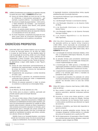 102 Coleção Estudo
05.	 (UFMG) Considerando-se as práticas e os agentes culturais
no Brasil dos anos 1980, é CORRETO afirmar que
A)	 houve um intenso debate em torno do uso, ou não,
de influências e instrumentos estrangeiros – por
exemplo, a guitarra elétrica – na produção da MPB.
B)	 foi comum a criação de grupos teatrais – entre outros,
o Teatro Brasileiro de Comédia – que buscavam,
inspirados por autores como Brecht, uma grande
sintonia com o mercado.
C)	 ocorreu um grande projeto nacional, o Tropicalismo,
que articulava diferentes atores da esquerda militante
e os estudantes em torno da cultura.
D)	 foi muito frequente o surgimento de grupos de rock,
pelos quais parte da juventude expressava seu
descontentamento com a política e os políticos.
EXERCÍCIOS PROPOSTOS
01.	 (UFLA-MG–2007) No contexto histórico que se sucedeu
à morte de Tancredo Neves (21 de abril de 1985)
e à posse de José Sarney, um dos desafios deste foi
o da recuperação da economia, então com uma inflação
próxima dos 200% ao ano. É nesse contexto que foi
implantado o Plano Cruzado. Uma figura bastante
conhecida do Plano Cruzado foi a dos “fiscais do Sarney”.
As alternativas a seguir estão ligadas a essa “figura”,
EXCETO
A)	 Donas de casa observavam permanentemente as
prateleiras dos supermercados, munidas de tabelas
de preço da Sunab, à procura de mercadorias
ilegalmente remarcadas.
B)	 Congelamento das poupanças e contas bancárias
em todo o país.
C)	 Proprietários e gerentes de estabelecimentos
comerciais foram presos por violar o congelamento
dos preços após denúncias.
D)	 Milhares de pessoas passaram a vigiar os preços
no comércio e a denunciar as remarcações feitas.
02.	 (UFPel-RS–2007)
Lei do Máximo, de 29 de setembro de 1793.
Fixa limites para os preços e salários, aprovada sob
pressão popular pela Convenção Nacional.
Plano Cruzado
“[...] Se, por um lado, lançou o Plano Cruzado congelando
preços e salários, reduzindo bruscamente a inflação que
penalizava os trabalhadores de baixo poder aquisitivo, por
outro foi extremamente inoperante em relação às elites
quando estas iniciaram o boicote ao Plano e passaram a
reter produtos provocando a escassez no mercado, assim
pressionando para a elevação dos preços através da
formação de mercado paralelo. Com isso, a corrosão dos
salários se manifestava na prática, sem entrar, contudo,
nos cálculos oficiais da inflação.”
	 AQUINO, Rubim et al. Sociedade Brasileira: uma história
através dos movimentos sociais. Da crise do escravismo ao
apogeu do neoliberalismo. Rio de Janeiro: Record, 2000.
A legislação brasileira contemporânea imitou aquela
estabelecida pela Convenção Nacional.
As conjunturas históricas a que correspondem os textos,
respectivamente, são
A)	 a da Revolução Francesa e a do Governo Sarney.
B)	 a da Revolução Industrial e a do Governo Collor
de Mello.
C)	 a da Revolução Americana e a do Governo
Itamar Franco.
D)	 a da Revolução Inglesa e a do Governo Fernando
Henrique Cardoso.
E)	 a do Império Napoleônico e a do Governo
João Figueiredo.
03.	 (PUC Rio–2011) Democracia foi palavra de ordem
da oposição política ao regime militar brasileiro
(1964-1985). Como expressão da consolidação da
ordem democrática, diversas ações e instituições foram
implementadas no Brasil após 1985. Sobre estas, não é
CORRETO afirmar que
A)	 a privatização de diversas empresas estatais, entre
elas a Companhia Siderúrgica Nacional, foi parte
da reforma do Estado.
B)	 as eleições diretas para presidente mobilizaram
milhões de pessoas, no movimento das “Diretas Já!”,
e foram implementadas em 1989.
C)	 a Constituição de 1988 aprovou a liberdade de
organização partidária e sindical e ampliou a cidadania
política para os analfabetos e maiores de 16 anos.
D)	 o impeachment se apresentou como novo instrumento
político e foi utilizado para retirar o mandato do
presidente Collor, em 1992.
E)	 o orçamento participativo foi praticado em vários
municípios brasileiros visando a ampliar a participação
popular nas decisões sobre os usos das verbas
públicas.
04.	 (Fatec-SP) Sobre o Governo José Sarney (1985-1990),
pode-se afirmar:
A)	 Para manter a ordem social, lançou mão de um
governo autoritário, abolindo conquistas políticas
anteriores.
B)	 Durante os cincos anos desse governo, o país
enfrentou recordes de taxas de inflação, diversas
crises ministeriais (só da Fazenda foram quatro)
e vários planos econômicos que alteraram as regras
da economia.
C)	 Cancelou a moratória, que havia sido requerida no
governo anterior.
D)	 Devido às grandes agitações sociais, Sarney não
conseguiu renegociar a dívida externa, e a redução
dos juros só foi possível com o auxílio do FMI.
E)	 No fim desse governo, foi aprovado o Plano Cruzado,
que contribuiu para que Sarney deixasse o cargo com
prestígio e apoio integral do PMDB.
Frente B Módulo 24
 