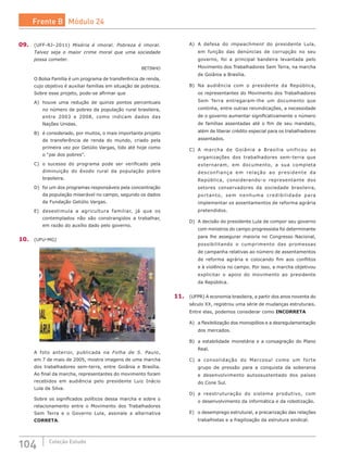 104 Coleção Estudo
09.	 (UFF-RJ–2011) Miséria é imoral. Pobreza é imoral.
Talvez seja o maior crime moral que uma sociedade
possa cometer.
BETINHO
O Bolsa Família é um programa de transferência de renda,
cujo objetivo é auxiliar famílias em situação de pobreza.
Sobre esse projeto, pode-se afirmar que
A)	 houve uma redução de quinze pontos percentuais
no número de pobres da população rural brasileira,
entre 2003 e 2008, como indicam dados das
Nações Unidas.
B)	 é considerado, por muitos, o mais importante projeto
de transferência de renda do mundo, criado pela
primeira vez por Getúlio Vargas, tido até hoje como
o “pai dos pobres”.
C)	 o sucesso do programa pode ser verificado pela
diminuição do êxodo rural da população pobre
brasileira.
D)	 foi um dos programas responsáveis pela concentração
da população miserável no campo, segundo os dados
da Fundação Getúlio Vargas.
E)	 desestimula a agricultura familiar, já que os
contemplados não são constrangidos a trabalhar,
em razão do auxílio dado pelo governo.
10.	 (UFU-MG)
A foto anterior, publicada na Folha de S. Paulo,
em 7 de maio de 2005, mostra imagens de uma marcha
dos trabalhadores sem-terra, entre Goiânia e Brasília.
Ao final da marcha, representantes do movimento foram
recebidos em audiência pelo presidente Luiz Inácio
Lula da Silva.
Sobre os significados políticos dessa marcha e sobre o
relacionamento entre o Movimento dos Trabalhadores
Sem Terra e o Governo Lula, assinale a alternativa
CORRETA.
A)	 A defesa do impeachment do presidente Lula,
em função das denúncias de corrupção no seu
governo, foi a principal bandeira levantada pelo
Movimento dos Trabalhadores Sem Terra, na marcha
de Goiânia a Brasília.
B)	 Na audiência com o presidente da República,
os representantes do Movimento dos Trabalhadores
Sem Terra entregaram-lhe um documento que
continha, entre outras reivindicações, a necessidade
de o governo aumentar significativamente o número
de famílias assentadas até o fim de seu mandato,
além de liberar crédito especial para os trabalhadores
assentados.
C)	 A marcha de Goiânia a Brasília unificou as
organizações dos trabalhadores sem-terra que
externaram, em documento, a sua completa
desconfiança em relação ao presidente da
República, considerando-o representante dos
setores conservadores da sociedade brasileira,
portanto, sem nenhuma credibilidade para
implementar os assentamentos de reforma agrária
pretendidos.
D)	 A decisão do presidente Lula de compor seu governo
com ministros do campo progressista foi determinante
para lhe assegurar maioria no Congresso Nacional,
possibilitando o cumprimento das promessas
de campanha relativas ao número de assentamentos
de reforma agrária e colocando fim aos conflitos
e à violência no campo. Por isso, a marcha objetivou
explicitar o apoio do movimento ao presidente
da República.
11.	 (UFPR) A economia brasileira, a partir dos anos noventa do
século XX, registrou uma série de mudanças estruturais.
Entre elas, podemos considerar como INCORRETA
A)	 a flexibilização dos monopólios e a desregulamentação
dos mercados.
B)	 a estabilidade monetária e a consagração do Plano
Real.
C)	 a consolidação do Mercosul como um forte
grupo de pressão para a conquista da soberania
e desenvolvimento autossustentado dos países
do Cone Sul.
D)	 a reestruturação do sistema produtivo, com
o desenvolvimento da informática e da robotização.
E)	 o desemprego estrutural, a precarização das relações
trabalhistas e a fragilização da estrutura sindical.
Frente B Módulo 24
 
