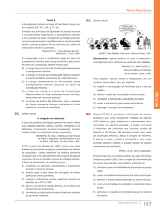 HISTÓRIA
107Editora Bernoulli
Texto 2
A Constituição Federal no título VII da Ordem Social, em
seu capítulo VII, Art. 226, § 7°, diz:
Fundado nos princípios da dignidade da pessoa humana
e da paternidade responsável, o planejamento familiar
é livre decisão do casal, competindo ao Estado propiciar
recursos educacionais e científicos para o exercício deste
direito, vedada qualquer forma coercitiva por parte de
instituições oficiais ou privadas.
Disponível em: <www.planalto.gov.br>.
Acesso em: 21 set. 2008.
A comparação entre o tratamento dado ao tema do
planejamento familiar pela charge de Henfil e pelo trecho
do texto da Constituição Federal mostra que
A)	 a charge ilustra o trecho da Constituição Federal sobre
o planejamento familiar.
B)	 a charge e o trecho da Constituição Federal mostram
a mesma temática sob pontos de vista diferentes.
C)	 a charge complementa as informações sobre
planejamento familiar contidas no texto da
Constituição Federal.
D)	 o texto da charge e o texto da Constituição
Federal tratam de duas realidades sociais distintas,
financiadas por recursos públicos.
E)	 os temas de ambos são diferentes, pois o desenho
da charge representa crianças conscientes e o texto
defende o controle de natalidade.
02.	 (Enem–2010)
A chegada da televisão
A caixa de pandora tecnológica penetra nos lares e libera
suas cabeças falantes, astros, novelas, noticiários e as
fabulosas, irresistíveis garotas-propaganda, versões
modernizadas do tradicional homem-sanduíche.
SEVCENKO, N. (Org.). História da Vida Privada
no Brasil 3. República: da Belle Époque à Era
do Rádio. São Paulo: Cia das Letras, 1998.
A TV, a partir da década de 1950, entrou nos lares
brasileiros provocando mudanças consideráveis nos hábitos
da população. Certos episódios da história brasileira
revelaram que a TV, especialmente como espaço de ação da
imprensa, tornou-se também veículo de utilidade pública,
a favor da democracia, na medida em que
A)	 amplificou os discursos nacionalistas e autoritários
durante o Governo Vargas.
B)	 revelou para o país casos de corrupção na esfera
política de vários governos.
C)	 maquiou indicadores sociais negativos durante as
décadas de 1970 e 1980.
D)	 apoiou, no Governo Castelo Branco, as iniciativas de
fechamento do Parlamento.
E)	 corroborou a construção de obras faraônicas durante
os governos militares.
03.	 (Enem–2010)
QUINO. Toda Mafalda. São Paulo: Martins Fontes, 1991.
Democracia: regime político no qual a soberania é
exercida pelo povo, pertence ao conjunto dos cidadãos.
JAPIASSÚ, H.; MARCONDES, D.
Dicionário Básico de Filosofia.
Rio de Janeiro: Zahar, 2006.
Uma suposta “vacina” contra o despotismo, em um
contexto democrático, tem por objetivo
A)	 impedir a contratação de familiares para o serviço
público.
B)	 reduzir a ação das instituições constitucionais.
C)	 combater a distribuição equilibrada de poder.
D)	 evitar a escolha de governantes autoritários.
E)	 restringir a atuação do Parlamento.
04.	 (Enem–2010) A primeira instituição de ensino
brasileira que inclui disciplinas voltadas ao público
LGBT (lésbicas, gays, bissexuais e transsexuais) abriu
inscrições na semana passada. A grade curricular
é inspirada em similares dos Estados Unidos da
América e da Europa. Ela atenderá jovens com aulas
de expressão artística, dança e criação de fanzines.
É aberta a todo o público estudantil e tem como
principal objetivo impedir a evasão escolar de grupos
socialmente discriminados.
ÉPOCA, 11 jan. 2010 (Adaptação).
O texto trata de uma política pública de ação afirmativa
voltada ao público LGBT. Com a criação de uma instituição
de ensino para atender esse público, pretende-se
A)	 contribuir para a invisibilidade do preconceito ao grupo
LGBT.
B)	 copiar os modelos educacionais dos EUA e da Europa.
C)	 permitir o acesso desse segmento ao ensino técnico.
D)	 criar uma estratégia de proteção e isolamento desse
grupo.
E)	 promover o respeito à diversidade sexual no sistema
de ensino.
Nova República
 