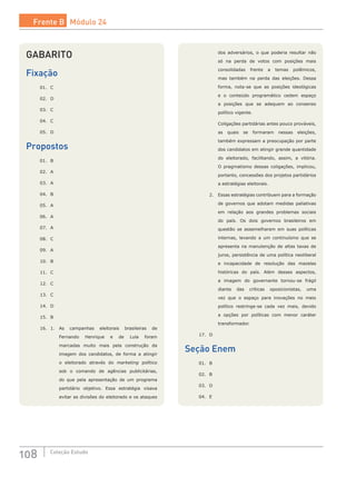 108 Coleção Estudo
dos adversários, o que poderia resultar não
só na perda de votos com posições mais
consolidadas frente a temas polêmicos,
mas também na perda das eleições. Dessa
forma, nota-se que as posições ideológicas
e o conteúdo programático cedem espaço
a posições que se adequem ao consenso
político vigente.
		 Coligações partidárias antes pouco prováveis,
as quais se formaram nessas eleições,
também expressam a preocupação por parte
dos candidatos em atingir grande quantidade
do eleitorado, facilitando, assim, a vitória.
O pragmatismo dessas coligações, implicou,
portanto, concessões dos projetos partidários
a estratégias eleitorais.
	 2.	 Essas estratégias contribuem para a formação
de governos que adotam medidas paliativas
em relação aos grandes problemas sociais
do país. Os dois governos brasileiros em
questão se assemelharam em suas políticas
internas, levando a um continuísmo que se
apresenta na manutenção de altas taxas de
juros, persistência de uma política neoliberal
e incapacidade de resolução das mazelas
históricas do país. Além desses aspectos,
a imagem do governante tornou-se frágil
diante das críticas oposicionistas, uma
vez que o espaço para inovações no meio
político restringe-se cada vez mais, devido
a opções por políticas com menor caráter
transformador.
17.	 D
Seção Enem
01.	 B			
02.	 B
03.	 D
04.	 E
GABARITO
Fixação
01.	 C
02.	 D
03.	 C
04.	 C
05.	 D
Propostos
01.	 B
02.	 A
03.	 A
04.	 B
05.	 A
06.	 A
07.	 A
08.	 C
09.	 A
10.	 B
11.	 C
12.	 C
13.	 C
14.	 D
15.	 B
16.	 1.	 As campanhas eleitorais brasileiras de
Fernando Henrique e de Lula foram
marcadas muito mais pela construção da
imagem dos candidatos, de forma a atingir
o eleitorado através do marketing político
sob o comando de agências publicitárias,
do que pela apresentação de um programa
partidário objetivo. Essa estratégia visava
evitar as divisões do eleitorado e os ataques
Frente B Módulo 24
 