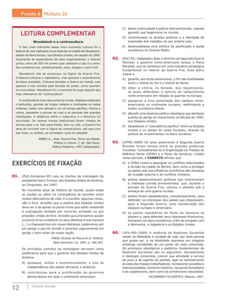 12 Coleção Estudo
LEITURA COMPLEMENTAR
Woodstock e a contracultura
O fato mais marcante desse novo momento cultural foi o
festival de rock realizado numa fazenda na cidade de Woodstock,
estado de Nova Iorque, nos Estados Unidos, em agosto de 1969.
Superando as expectativas de seus organizadores, o festival
juntou cerca de 500 mil jovens que cantaram a paz e o amor.
Seu emblema era, sinteticamente, sexo, drogas e rock’n’roll.
Woodstock não se encaixava na lógica da Guerra Fria.
O festival criticava o capitalismo, mas apoiava o autoritarismo
do bloco socialista. Criticava também a Guerra do Vietnã, mas
apoiava a luta armada pela tomada do poder, como queriam
os comunistas. Woodstock foi o momento do auge daquilo que
hoje chamamos de “contracultura”.
A contracultura criou seus próprios ícones. Rapazes cabeludos
e barbudos, garotas de longos cabelos e minissaias ou batas
indianas, todos com atitude a um só tempo pacífica, irônica e
calma, passaram a povoar as ruas e os parques das grandes
metrópoles. A distância entre o masculino e o feminino foi
encurtada. Os valores morais tradicionais foram virados de
pernas para o ar. Dali para frente, bem ou mal, a Guerra Fria
teria de conviver com a lógica da contracultura, até que uma
das duas, ou ambas, se tornassem coisa do passado.
ARBEX Jr., José. Guerra Fria, Terror de Estado,
Política e Cultura. 2. ed. São Paulo:
Editora Moderna, 1997 (Adaptação).
C)	 desse continuidade à política intervencionista, visando
garantir sua hegemonia no mundo.
D)	 reconhecesse os direitos políticos e a liberdade de
expressão dos cidadãos do seu próprio país.
E)	 desencadeasse uma política de pacificação e ajuda
econômica no Oriente Médio.
02.	 (PUC RS / Adaptado) Após o término da Segunda Guerra
Mundial, o  governo norte-americano lançou o Plano
Marshall, que se constituiu em uma manobra estratégica
fundamental no interior da Guerra Fria. Esse plano
visava a
A)	 garantir, aos norte-americanos, o fim das hostilidades
entre o Vietnã do Sul e o Vietnã do Norte.
B)	 obter a vitória, no Senado, dos republicanos,
os quais defendiam o retorno do isolacionismo
norte-americano em relação às guerras na Europa.
C)	 assegurar a livre penetração dos capitais norte-
americanos no continente europeu, reafirmando a
ordem econômica liberal.
D)	 difundir uma doutrina político-ideológica que alertasse
quanto ao perigo do macartismo na década de 1950,
nos Estados Unidos.
E)	 estabelecer a “coexistência pacífica” entre os Estados
Unidos e os países do Leste Europeu, através da
política de investimentos no bloco soviético.
03.	 (UFMG–2009) Os anos posteriores à Segunda Guerra
Mundial foram tensos entre as grandes potências
mundiais. Considerando-se a Organização do Tratado do
Atlântico Norte (OTAN) e o Pacto de Varsóvia, criados
nesse período, é CORRETO afirmar que
A)	 a OTAN visava a apaziguar os conflitos relacionados
à divisão da cidade de Berlim, bem como a proteger
os países sob sua influência econômica das ameaças
de invasão externa e de conflitos militares.
B)	 ambos desenvolveram políticas que incentivaram
a chamada corrida armamentista, que, durante o
período da Guerra Fria, colocou o planeta sob a
ameaça de uma guerra nuclear.
C)	 ambos foram estabelecidos, simultaneamente, para
defender os interesses dos países que disputavam,
após a Segunda Guerra, uma reordenação dos
espaços europeu e americano.
D)	 os países signatários do Pacto de Varsóvia se
aliaram e, para defender seus interesses financeiros,
formaram um bloco econômico, a fim de competir com
a Alemanha, a Inglaterra e os Estados Unidos.
04.	 (UFU-MG–2009) A essência do Realismo Socialista
reside na fidelidade à verdade da vida, por mais penosa
que possa ser, e na totalidade expressa em imagens
artísticas concebidas de um ponto de vista comunista.
Os princípios ideológicos e estéticos fundamentais do
Realismo Socialista são os seguintes: devotamento
à ideologia comunista, colocar sua atividade a serviço
do povo e do espírito do partido, ligar-se estreitamente
às lutas das massas trabalhadoras, humanismo socialista e
internacionalista, otimismo histórico, recusa do formalismo
e do subjetivismo, bem como do primitivismo naturalista.
DICIONÁRIO FILOSÓFICO. Moscou, 1967.
EXERCÍCIOS DE FIXAÇÃO
01.	 (PUC-Campinas-SP) Leia os trechos da mensagem do
presidente Harry Truman, dos Estados Unidos da América,
ao Congresso, em 1947.
No momento atual da história do mundo, quase todas
as nações se vêem na contingência de escolher entre
modos alternativos de vida. E a escolha, algumas vezes,
não é livre. Acredito que a política dos Estados Unidos
deve ser a de apoiar os povos livres que estão resistindo
à subjugação tentada por minorias armadas ou por
pressões vindas de fora. Acredito que precisamos ajudar
os povos livres a elaborar os seus destinos à sua maneira
[...] e fraquejarmos em nossa liderança, poderemos pôr
em perigo a paz do mundo e poremos seguramente em
perigo o bem-estar da nossa nação.
FARIA, Ricardo de Moura et al. História.
Belo Horizonte: Lê, 1993. p. 366-367.
Os princípios contidos na mensagem serviram como
justificativa para que o governo dos Estados Unidos da
América
A)	 ajudasse, militar e economicamente, a luta de
independência dos países africanos e asiáticos.
B)	 contribuísse para a proliferação de governos
democráticos em todo o continente americano.
Frente A Módulo 26
 
