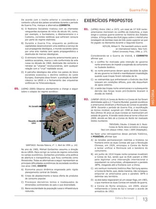 HISTÓRIA
13Editora Bernoulli
De acordo com o trecho anterior e considerando o
contexto cultural dos países socialistas durante o período
da Guerra Fria, marque a alternativa CORRETA.
A)	 O Realismo Socialista rivalizou com as chamadas
vanguardas europeias do início do século XX, como,
por exemplo, o Surrealismo, o Abstracionismo e o
Cubismo, correntes estéticas que sofreram censura
por parte do regime stalinista.
B)	 Durante a Guerra Fria, enquanto as potências
capitalistas desenvolveram uma estética a serviço de
sua propaganda ideológica, o mundo socialista optou
por uma arte realista sem apelo propagandístico e
destituída de marcas ideológicas.
C)	 O otimismo histórico, prescrito anteriormente para a
estética socialista, marca o viés conformista da arte
russa na década de 1960, destinada tão somente a
retratar as “utopias” revolucionárias, sem qualquer
relação com a “crua” realidade social.
D)	 A patrulha ideológica das artes nos países do bloco
socialista ocasionou o declínio estético do Leste
Europeu. Exemplos disso foram: a proibição do ballet
clássico na URSS e o fechamento das orquestras
sinfônicas na Tchecoslováquia.
05.	 (UEMG–2009) Observe atentamente a charge a seguir
sobre o colapso do regime soviético:
SANTIAGO. Revista Palavra, n°. 1. Abril de 1999. p. 142.
No ano de 1985, Mikhail Gorbachev assumiu a direção
da ex-URSS. Para corrigir os rumos do regime comunista
no campo econômico, Gorbachev prometeu uma política
de abertura e transparência, que ficou conhecida como
Perestroika. Todas as alternativas a seguir representam as
principais dificuldades econômicas da sociedade soviética
nos anos 1980, EXCETO
A)	 Economia pouco dinâmica engessada pelo rígido
planejamento central do Estado.
B)	 Crises de abastecimento e baixa oferta de produtos
de consumo popular.
C)	 Processos decisórios lentos e inadequados às
dimensões continentais do país e sua diversidade.
D)	 Baixa escolaridade da população russa e infraestrutura
reduzida.
EXERCÍCIOS PROPOSTOS
01.	 (UFMG) Entre 1961 e 1973, um total de 57 939 norte-
americanos morreram no conflito da Indochina, a mais
longa e custosa guerra externa na história dos Estados
Unidos. A Força Aérea dos EUA jogou sobre o Vietnã uma
tonelagem de bombas mais de três vezes superior ao que
foi jogado na Alemanha durante a Segunda Guerra.
KEYLOR, William R. The twentieth-century world:
an international history. New York:
Oxford University Press, 1996. p. 375.
Considerando-se a Guerra do Vietnã, é CORRETO
afirmar que
A)	 o conflito foi motivado pela intenção do governo
norte-americano de impedir a expansão do comunismo
no Sudeste Asiático.
B)	 os norte-americanos deram apoio decidido às ações
de seu governo no Vietnã e manifestaram insatisfação
quando suas tropas foram retiradas de lá.
C)	 os vietnamitas que enfrentavam o Exército dos EUA
lutavam em condições difíceis, pois não dispunham
de apoio externo.
D)	 a saída das tropas norte-americanas e a subsequente
derrota das forças locais pró-Ocidente levaram à
divisão do Vietnã.
02.	 (UNESP–2010) A Coreia do Norte e a Coreia do Sul foram
delimitadas após a 2.ª Guerra Mundial, quando soviéticos
e americanos dividiram a Península da Coreia no paralelo
38°N. Durante o período da Guerra Fria, a reunificação
se tornou inviável, surgindo em 1948 as duas Coreias.
Nos últimos 56 anos as duas Coreias se mantiveram em
estado de guerra. A tensão nesta área se torna crítica em
2009, devido ao fato de a Coreia do Norte ter realizado
testes nucleares.
TREVISAN, Cláudia. O Estado de S. Paulo.
Coreia do Norte deixa armistício e ameaça
Seul com ataque militar, maio / 2009 (Adaptação).
Ao fazer uma retrospectiva desse período histórico,
é POSSÍVEL afirmar que
A)	 as tensões permaneceram restritas a tiroteios na
fronteira entre as duas Coreias até que a Revolução
Chinesa, em 1929, encorajou a Coreia do Norte
a tentar unificar a Península sob a bandeira do
comunismo.
B)	 em junho de 1914 tropas norte-coreanas invadiram
a Coreia do Sul, sendo que os EUA usaram a ONU
para legitimar uma intervenção internacional e
expulsaram os comunistas, ultrapassaram o paralelo
38ºN, chegando até a fronteira com a China.
C)	 em nenhum momento histórico Mao Tsé-tung apoiou
a Coreia do Norte, que, desta maneira, não conseguiu
empurrar os americanos para o paralelo 38ºN e
delimitar seu território.
D)	 os dois lados negociaram só um cessar-fogo, em 1983,
o que manteve as duas Coreias em estado de guerra.
E)	 a Coreia do Norte ameaçou, em 2009, atacar
militarmente a Coreia do Sul e romper o acordo de
armistício de 1953.
Guerra Fria
 