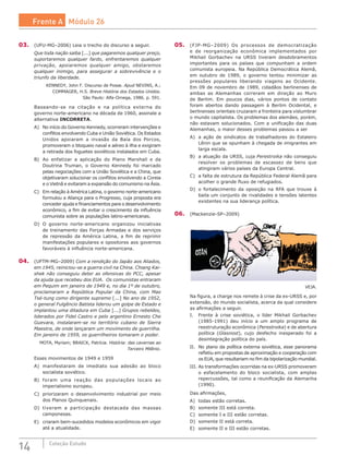 14 Coleção Estudo
03.	 (UFU-MG–2006) Leia o trecho do discurso a seguir.
Que toda nação saiba [...] que pagaremos qualquer preço,
suportaremos qualquer fardo, enfrentaremos qualquer
privação, apoiaremos qualquer amigo, obstaremos
qualquer inimigo, para assegurar a sobrevivência e o
triunfo da liberdade.
KENNEDY, John F. Discurso de Posse. Apud NEVINS, A.;
COMMAGER, H.S. Breve História dos Estados Unidos.
São Paulo: Alfa-Omega, 1986. p. 591.
Baseando-se na citação e na política externa do
governo norte-americano na década de 1960, assinale a
alternativa INCORRETA.
A)	 No início do Governo Kennedy, ocorreram intervenções e
conflitos envolvendo Cuba e União Soviética. Os Estados
Unidos apoiaram a invasão da Baía dos Porcos,
promoveram o bloqueio naval e aéreo à ilha e exigiram
a retirada dos foguetes soviéticos instalados em Cuba.
B)	 Ao enfatizar a aplicação do Plano Marshall e da
Doutrina Truman, o Governo Kennedy foi marcado
pelas negociações com a União Soviética e a China, que
objetivaram solucionar os conflitos envolvendo a Coreia
e o Vietnã e evitaram a expansão do comunismo na Ásia.
C)	 Em relação à América Latina, o governo norte-americano
formulou a Aliança para o Progresso, cuja proposta era
conceder ajuda e financiamentos para o desenvolvimento
econômico, a fim de evitar o crescimento da influência
comunista sobre as populações latino-americanas.
D)	 O governo norte-americano organizou iniciativas
de treinamento das Forças Armadas e dos serviços
de repressão da América Latina, a fim de reprimir
manifestações populares e opositores aos governos
favoráveis à influência norte-americana.
04.	 (UFTM-MG–2009) Com a rendição do Japão aos Aliados,
em 1945, reiniciou-se a guerra civil na China. Chiang Kai-
shek não conseguiu deter as ofensivas do PCC, apesar
da ajuda que recebeu dos EUA. Os comunistas entraram
em Pequim em janeiro de 1949 e, no dia 1º de outubro,
proclamaram a República Popular da China, com Mao
Tsé-tung como dirigente supremo [...] No ano de 1952,
o general Fulgêncio Batista liderou um golpe de Estado e
implantou uma ditadura em Cuba [...] Grupos rebeldes,
liderados por Fidel Castro e pelo argentino Ernesto Che
Guevara, instalaram-se no território cubano de Sierra
Maestra, de onde lançaram um movimento de guerrilha.
Em janeiro de 1959, os guerrilheiros tomaram o poder.
MOTA, Myriam; BRAICK, Patrícia. História: das cavernas ao
Terceiro Milênio.
Esses movimentos de 1949 e 1959
A)	 manifestaram de imediato sua adesão ao bloco
socialista soviético.
B)	 foram uma reação das populações locais ao
imperialismo europeu.
C)	 priorizaram o desenvolvimento industrial por meio
dos Planos Quinquenais.
D)	 tiveram a participação destacada das massas
camponesas.
E)	 criaram bem-sucedidos modelos econômicos em vigor
até a atualidade.
05.	 (FJP-MG–2009) Os processos de democratização
e de reorganização econômica implementados por
Mikhail Gorbachev na URSS tiveram desdobramentos
importantes para os países que compunham a ordem
comunista europeia. Na República Democrática Alemã,
em outubro de 1989, o governo tentou minimizar as
pressões populares liberando viagens ao Ocidente.
Em 09 de novembro de 1989, cidadãos berlinenses de
ambas as Alemanhas correram em direção ao Muro
de Berlim. Em poucos dias, vários pontos de contato
foram abertos dando passagem à Berlim Ocidental, e
berlinenses orientais cruzaram a fronteira para vislumbrar
o mundo capitalista. Os problemas dos alemães, porém,
não estavam solucionados. Com a unificação das duas
Alemanhas, o maior desses problemas passou a ser
A)	 a ação de sindicatos de trabalhadores do Estaleiro
Lênin que se opunham à chegada de imigrantes em
larga escala.
B)	 a atuação da URSS, cuja Perestroika não conseguiu
resolver os problemas de escassez de bens que
atingiram vários países da Europa Central.
C)	 a falta de estrutura da República Federal Alemã para
acolher o grande fluxo de refugiados.
D)	 o fortalecimento da oposição na RFA que trouxe à
baila um conjunto de rivalidades e tensões latentes
existentes na sua liderança política.
06.	 (Mackenzie-SP–2009)
VEJA.
Na figura, a charge nos remete à crise da ex-URSS e, por
extensão, do mundo socialista, acerca da qual considere
as afirmações a seguir.
I.	 Frente à crise soviética, o líder Mikhail Gorbachev
(1985-1991) deu início a um amplo programa de
reestruturação econômica (Perestroika) e de abertura
política (Glasnost), cujo desfecho inesperado foi a
desintegração política do país.
II.	 No plano da política externa soviética, esse panorama
refletiu em propostas de aproximação e cooperação com
os EUA, que resultariam no fim da bipolarização mundial.
III.	As transformações ocorridas na ex-URSS promoveram
o esfacelamento do bloco socialista, com amplas
repercussões, tal como a reunificação da Alemanha
(1990).
Das afirmações,
A)	 todas estão corretas.
B)	 somente III está correta.
C)	 somente I e III estão corretas.
D)	 somente II está correta.
E)	 somente II e III estão corretas.
Frente A Módulo 26
 