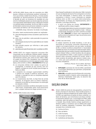HISTÓRIA
15Editora Bernoulli
07.	 (UFTM-MG–2009) Numa noite de novembro de 1989,
quando milhares de berlinenses puderam atravessar o
muro que dividia a cidade havia 28 anos, o mundo assistiu
espantado ao desmoronamento da Europa Oriental.
A decisão de abrir as fronteiras foi resultado de uma
enorme mobilização popular que durara algumas semanas
e de negociações diplomáticas entre a Alemanha Oriental
e os demais países socialistas. No fim de 1988, os ventos
de liberdade e democracia já haviam abalado os regimes
comunistas da Polônia e da Tchecoslováquia [...]
COSSERON, Serge. Alemanha: Da divisão à reunificação.
Em parte, esses acontecimentos podem ser explicados
A)	 pela desintegração do bloco socialista e pela Doutrina
Bush.
B)	 pela crise do petróleo e pela ascensão de governos
stalinistas.
C)	 pelo desgaste da Guerra Fria e pela falência do modelo
soviético.
D)	 pela pressão popular por reformas e pela queda
do nazismo.
E)	 pelaGlasnostepelaPerestroika,bem-sucedidasnaURSS.
08.	 (UFMG–2007) As viagens espaciais conjuntas têm
comprovado que as potências militares podem cooperar
pacificamente nessa área. No entanto, essas cooperações
são fenômeno recente, pois, entre os anos 1950 e 1980,
no quadro da Guerra Fria, prevaleceu uma competição
acirrada. Considerando-se a corrida espacial travada, nessa
época, entre os EUA e a URSS, é INCORRETO afirmar que
A)	 as conquistas obtidas eram usadas na guerra de
propaganda, a exemplo do que ocorreu com Iuri
Gagarin, enviado em turnê mundial para divulgar os
feitos da URSS.
B)	 o propósito era conseguir superioridade científica
e política em relação à potência oponente, sem,
contudo, a intenção de usar as conquistas espaciais
para fins bélicos.
C)	 os investimentos dos EUA, na fase final da corrida
espacial, se dirigiram para os ônibus espaciais,
enquanto os da URSS se concentraram na construção
de estações orbitais.
D)	 os melhores resultados soviéticos alcançados nos anos
1950 foram compensados pelos norte-americanos
com o projeto vitorioso de chegar primeiro à Lua.
09.	 (UFMG–2006) Analise esta charge:
Essa charge foi publicada no início dos anos 1960, momento
em que as disputas da Guerra Fria começaram a envolver,
com mais intensidade, a América Latina. De  maneira
zombeteira e irônica, o autor interpreta as relações
políticas entre os EUA e os países latino-americanos,
representados, na charge, por, respectivamente, John F.
Kennedy e uma figura feminina.
1.	 A partir da análise da charge, INTERPRETE o
significado político dessa imagem.
2.	 A orientação diplomática do governo brasileiro à época
– especialmente no que diz respeito a Cuba – reforçou
a polarização ideológica que abriu caminho ao Golpe
de 1964. ANALISE os traços mais importantes da
política externa brasileira em vigor nos primeiros anos
da década de 1960.
10.	 (UFMG) Leia este texto:
O colapso repentino da União Soviética, e com ele a
derrocada do movimento comunista internacional, dá
origem a um enigma histórico: por que razão, na década
de 80, os líderes soviéticos pressentiram a necessidade
imediata de iniciar um processo de reestruturação radical,
de proporções tais que acabou levando à desintegração do
próprio Estado? Afinal, a União Soviética não era apenas
uma superpotência militar; o país ocupava a posição de
terceira maior economia industrial do mundo, sendo o
maior produtor de petróleo, gás natural e metais raros,
e o único país auto-suficiente em matérias-primas e
recursos energéticos.
CASTELLS, Manuel. Fim de milênio. São Paulo:
Paz e Terra, 1999. p. 24.
1.	 EXPLIQUE o processo de crise da URSS, apontando
os principais elementos que permitem compreender
esse fenômeno.
2.	 ANALISE a situação social da Rússia pós-comunista,
procurando avaliar o impacto, sobre a população, das
reformas implantadas nesse país, no decorrer dos
anos 90 do século passado.
SEÇÃO ENEM
01.	 (Enem–2009) Do ponto de vista geopolítico, a Guerra Fria
dividiu a Europa em dois blocos. Essa divisão propiciou a
formação de alianças antagônicas de caráter militar, como
a OTAN, que aglutinava os países do bloco ocidental, e o
Pacto de Varsóvia, que concentrava os do bloco oriental.
É importante destacar que, na formação da OTAN, estão
presentes, além dos países do Oeste Europeu, os EUA e
o Canadá. Essa divisão histórica atingiu igualmente os
âmbitos político e econômico que se refletia pela opção
entre os modelos capitalista e socialista. Essa divisão
europeia ficou conhecida como
A)	 Cortina de Ferro.			
B)	 Muro de Berlim.		
C)	 União Europeia.
D)	 Convenção de Ramsar.
E)	 Conferência de Estocolmo.
Guerra Fria
 