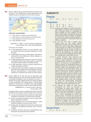 16 Coleção Estudo
02.	 (Enem–2009) A figura apresenta diferentes limites para
a Europa, o que significa que existem divergências com
relação ao que se considera como território europeu.
OCEANO
ATLÂNTICO
OCEANO
PACÍFICO
OCEANO GLACIAL ÁRTICO
MAGREB
CHINAOriente
Médio
JAPÃO
Montes
Urais
N
Visão clássica: do Atlântico aos Montes Urais
Visão ampla: do Oceano Atlântico ao Oceano Pacífico
Visão geopolítica: período da Guerra Fria
Visão geopolítica recente
Diferentes representações
BOURGEAT, S.; BRÁS, C. (Coord.). Histoire et Géographie.
Travaux dirigés. Paris: Hatier, 2008 (Adaptação).
De acordo com a figura,
A)	 a visão geopolítica recente é a mais restritiva, com
um número diminuto de países integrando a União
Europeia.
B)	 a delimitação da Europa na visão clássica, separando-a
da Ásia, tem como referência critérios naturais, ou
seja, os Monteis Urais.
C)	 a visão geopolítica dos tempos da Guerra Fria sobre
os limites territoriais da Europa supõe o limite entre
civilizações desenvolvidas e subdesenvolvidas.
D)	 a visão geopolítica recente incorpora elementos da
religião dos países indicados.
E)	 a representação mais ampla a respeito das fronteiras
da Europa, que engloba a Rússia chegando ao Oceano
Pacífico, descaracteriza a uniformidade cultural,
econômica e ambiental encontrada na visão clássica.
03.	 (Enem–1999) Os 45 anos que vão do lançamento das
bombas atômicas até o fim da União Soviética não foram
um período homogêneo único na história do mundo [...]
dividem-se em duas metades, tendo como divisor de águas
o início da década de 70. Apesar disso, a história deste
período foi reunida sob um padrão único pela situação
internacional peculiar que o dominou até a queda da URSS.
HOBSBAWM, Eric J. Era dos Extremos. São Paulo:
Cia das Letras, 1996.
O período citado no texto e conhecido por Guerra Fria pode
ser definido como aquele momento histórico em que houve
A)	 corrida armamentista entre as potências imperialistas
europeias ocasionando a Primeira Guerra Mundial.
B)	 domínio dos países socialistas do Sul do globo pelos
países capitalistas do Norte.
C)	 choque ideológico entre a Alemanha Nazista / União
Soviética stalinista, durante os anos 1930.
D)	 disputa pela supremacia da economia mundial entre
o Ocidente e as potências orientais, como a China e
o Japão.
E)	 constante confronto das duas superpotências que
emergiram da Segunda Guerra Mundial.
GABARITO
Fixação
01.	 C	 02.	 C	 03.	 B	 04.	 A	 05.	 D
Propostos
01.	 A	 03.	 B	 05.	 C	 07.	 C
02.	 E	 04.	 D	 06.	 A	 08.	 B
09.	 01.	A disputa pela hegemonia mundial entre EUA e
URSS refletiu na América Latina principalmente
após a Revolução Cubana e a implantação do
regime socialista em Cuba, realizada por Fidel
Castro. Os EUA reagiram, inicialmente, através do
programa Aliança para o Progresso, na tentativa
de minimizar as questões sociais impedindo o
avanço do socialismo e a penetração política da
URSS no continente.
	 02.	No início dos anos 1960, o Governo Jânio
Quadros optou por uma política externa
independente, marcada pelo não alinhamento na
Guerra Fria. Entre as suas ações, destacam-se
a reaproximação com a URSS e o bloco socialista,
a condecoração de Che Guevara no Brasil e a
condenação da expulsão de Cuba da OEA. Essa
política de não alinhamento foi mantida pelo
Governo João Goulart, colaborando para a criação
das condições para o Golpe Militar de 1964.
10.	 01.	É possível distinguir vários elementos que
conduziram a crise da URSS. Dentro de seu
universo, a URSS apresentava uma grave crise
de abastecimento, oriunda de um gigantismo
estatal e da burocracia, que impossibilitava o
Estado de garantir as necessidades básicas da
população. Agravando mais essa crise, o Estado
soviético investiu uma considerável parte de
seu orçamento na atividade bélica, dentro do
contexto da Guerra Fria. A ausência de liberdade
política e de imprensa, somada à questão das
nacionalidades dentro do bloco socialista ou das
repúblicas da URSS, acabou por criar um grupo
de opositores do dirigismo econômico e político
conduzido pelo Partido Comunista Soviético.
Essas questões ficaram ainda mais explícitas
no cenário das transformações promovidas
pela Glasnost e pela Perestroika de Mikhail
Gorbachev, gerando a fragmentação do país.
	 02.	As reformas da década de 1990 foram
responsáveis por crises na economia e
na sociedade da antiga URSS. Podem ser
destacadas como consequências a escassez de
gêneros de primeira necessidade e a formação
de uma massa de empobrecidos e desvalidos,
visto a menor participação do Estado nas
questões sociais. A transição para a economia
de mercado gerou uma alta generalizada dos
preços devido ao fim dos subsídios e do controle
econômico do Estado, além da formação de
grupos de criminosos, que aproveitaram o
enfraquecimento governamental para ampliar a
atuação dentro do antigo território soviético.
Seção Enem
01.	 A	 02.	 B 	 03.	 E
Frente A Módulo 26
 