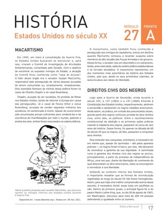 FRENTE
17Editora Bernoulli
MÓDULOHISTÓRIA
MACARTISMO
Em 1945, em meio à consolidação da Guerra Fria,
os Estados Unidos buscaram se estruturar e, para
isso, criaram o Comitê de Investigação de Atividades
Antiamericanas, comandado pelo Senado. Com o objetivo
de encontrar os supostos inimigos do Estado, a atuação
do Comitê ficou conhecida como “caça às bruxas”.
O  líder desse órgão era o senador Joseph MacCarthy,
responsável pela perseguição de várias pessoas acusadas
de serem comunistas ou, simplesmente, simpatizantes.
Dois exemplos famosos de vítimas dessa política foram os
casos de Charles Chaplin e do casal Rosenberg.
Chaplin, acusado de ser socialista, foi proibido de filmar
nos Estados Unidos, tendo de retornar à Europa por causa
das perseguições. Já o casal de físicos Ethel e Julius
Rosenberg, acusado de vender segredos militares aos
soviéticos, foi sentenciado à morte. Apesar de nunca terem
sido encontradas provas suficientes para condená-los e da
ocorrência de manifestações por todo o mundo, pedindo a
anistia dos dois, ambos foram executados na cadeira elétrica.
Sátira à política proposta pelo senador MacCarthy, que procurou
oprimir os inimigos internos dos Estados Unidos durante
a Guerra Fria.
Disponível em: <www.laborarts.org>. Acesso em: 09 mai. 2011.
O macartismo, como também ficou conhecida a
perseguição aos inimigos do capitalismo, entrou em declínio
quando MacCarthy começou a levantar suspeita sobre
membros do alto escalão das Forças Armadas e do governo.
Dessa forma, o senador caiu em descrédito e no ostracismo,
tendo, anos mais tarde, saído do cenário político estadunidense
e se tornado alcoólatra. O macartismo representou um
dos momentos mais autoritários da história dos Estados
Unidos, país que, desde os seus primórdios coloniais, se
autovinculava aos ideais de liberdade.
DIREITOS CIVIS DOS NEGROS
Logo após a Guerra de Secessão, ainda durante o
século  XIX, a 13ª (1865) e a 14ª (1868) Emenda à
Constituição dos Estados Unidos, respectivamente, aboliram
a escravidão e declararam os negros cidadãos americanos.
Ainda assim, na prática, em virtude dos preconceitos raciais,
grande parte dos negros continuou privada de seus direitos
civis, entre eles, os políticos. Entre o reconhecimento
constitucional da abolição e as primeiras ações práticas
visando à cidadania dos negros, passaram-se cerca de cem
anos de história. Dessa forma, foi apenas na década de 60
do século XX que os negros, de fato, passaram a conquistar
seus direitos.
Para entender tais conquistas, entretanto, é necessário ter
em mente que, apesar de oprimidos – até pelos aparatos
policiais –, os negros foram à luta e, por isso, não deixaram
de reivindicar a garantia da sua dignidade. A caminhada
rumo à garantia dos direitos civis dos negros se acirrou,
principalmente, a partir do processo de independência da
África, uma vez que, diante da libertação do continente do
qual descendiam os afro-americanos, estes se encorajaram
a reivindicar a sua liberdade.
Voltando ao contexto interno dos Estados Unidos,
é importante ressaltar que as formas de reivindicação
registradas ao longo do século XX não foram homogêneas.
Assim, para que haja uma melhor compreensão acerca desse
assunto, é necessário dividir essas lutas em pacifistas ou
não. Dentro do primeiro grupo, a principal figura foi a do
pastor Martin Luther King, que, no dia 28 de agosto de 1963,
em Washington, discursou para mais de 200 mil pessoas
defendendo a igualdade entre os homens.
Estados Unidos no século XX 27 A
 
