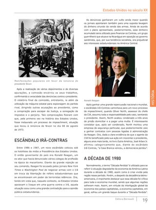 HISTÓRIA
19Editora Bernoulli
Manifestações populares em favor da renúncia do
presidente Nixon
Após a realização de vários depoimentos e de diversas
apurações, a comissão encerrou os seus trabalhos,
confirmando a veracidade das denúncias contra o presidente.
O relatório final da comissão, entretanto, ia além da
utilização da máquina estatal para espionagem do partido
rival, dirigindo outras acusações ao presidente, como
a conspiração para escapar da Justiça, a sonegação de
impostos e o perjúrio. Tais comprovações fizeram com
que, pela primeira vez na história dos Estados Unidos,
fosse instaurado um processo de impeachment, situação
que levou à renúncia de Nixon no dia 08 de agosto
de 1973.
ESCÂNDALO IRÃ-CONTRAS
Entre 1986 e 1987, um novo escândalo colocou sob
os holofotes da mídia a Presidência dos Estados Unidos.
O então governante do país era Ronald Reagan, um
ex-ator que havia denunciado vários colegas de profissão
na época do macartismo. Diante da grande rejeição ao
seu comando, Reagan foi acusado pelos jornais New York
Times e Washington Post de negociar armas com o Irã
em troca da libertação de reféns estadunidenses que
se encontravam em poder de terroristas islâmicos. Ora,
tendo em vista que, naquele contexto, os Estados Unidos
apoiavam o Iraque em uma guerra contra o Irã, aquela
situação soou como uma grande contradição para a opinião
pública estadunidense.
As denúncias ganharam um vulto ainda maior quando
os jornais apontaram também para uma suposta lavagem
do dinheiro oriundo da venda das armas. Ainda de acordo
com o plano apresentado, posteriormente, esse dinheiro
acumulado seria utilizado para financiar os Contras, um grupo
guerrilheiro que atuava na Nicarágua em oposição ao governo
sandinista, que, por sua tendência socialista, era prejudicial
aos interesses estadunidenses na América Central.
ExecutiveOfficeofthePresidentoftheUnitedStates
Ronald Reagan
Após ganhar uma grande repercussão nacional e mundial,
o escândalo Irã-Contras caminhava para um novo processo
de impeachment, quando Oliver North, assessor do chefe
da CIA, assumiu toda a responsabilidade pelo caso, isentando
o presidente. Assim, North acabou condenado a três anos
de prisão domiciliar e a pagar uma multa. É interessante
constatar que, após ser condenado, North montou uma
empresa de segurança particular, que posteriormente veio
a ganhar contratos com pessoas ligadas à administração
de Reagan. Ora, dada a clara evidência de que o agente da
CIA foi beneficiado pela sua ação em inocentar o presidente,
alguns anos mais tarde, no livro Outra América, José Arbex Jr.
afirmou categoricamente que, diante do escândalo
Irã-Contras, “a Casa Branca venceu, a democracia perdeu”.
A DÉCADA DE 1980
Normalmente, o termo “Década Perdida” é utilizado para se
referir à situação degradante da economia da América Latina
durante a década de 1980, assim como à crise vivida pela
região nesse período. Porém, a despeito da decadência latino-
americana, é importante destacar que essa década foi crítica
para toda a economia mundial, sendo que algumas regiões
sofreram mais. Assim, em virtude da interligação global da
economia dos países capitalistas, a economia capitalista, em
geral, sofreu um grande baque durante a “Década Perdida”.
Estados Unidos no século XX
 