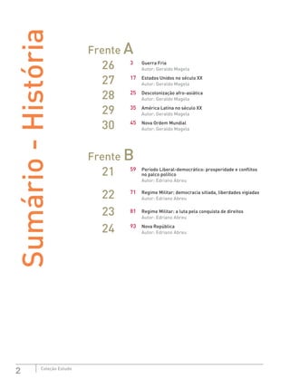 2 Coleção Estudo
Sumário-História Frente A
26 3	 Guerra Fria
Autor: Geraldo Magela
27 17	 Estados Unidos no século XX
Autor: Geraldo Magela
28 25	 Descolonização afro-asiática
Autor: Geraldo Magela
29 35	 América Latina no século XX
Autor: Geraldo Magela
30 45	 Nova Ordem Mundial
Autor: Geraldo Magela
Frente B
21 59	 Período Liberal-democrático: prosperidade e conflitos 	
	 no palco político
Autor: Edriano Abreu
22 71	 Regime Militar: democracia sitiada, liberdades vigiadas
Autor: Edriano Abreu
23 81	 Regime Militar: a luta pela conquista de direitos
Autor: Edriano Abreu
24 93	 Nova República
Autor: Edriano Abreu
 