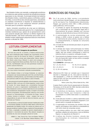 20 Coleção Estudo
EXERCÍCIOS DE FIXAÇÃO
01.	 Em 5 de junho de 2004, morreu o ex-presidente
norte-americano Ronald Reagan, um dos protagonistas
do fim da Guerra Fria. Profundamente anticomunista,
Reagan, que governou entre 1981 e 1988, promoveu
ações polêmicas, entre as quais:
I.	 O combate ao regime de esquerda da Nicarágua,
com a autorização de uma operação ilegal para o
financiamento de grupos rebeldes com recursos
obtidos da venda ilícita de armas ao Irã (Irã-Contras).
II.	 A realimentação da corrida armamentista, que
obrigou a URSS a elevar os gastos com a Defesa
em detrimento de outros setores, levando-a à ruína
e, consequentemente, à implosão do comunismo
naquele país.
III.	A invasão da Ilha de Granada para depor um governo
de esquerda.
IV.	 A retirada das tropas norte-americanas do Vietnã,
ante o fracasso das operações militares naquela
região, fato que acabou consolidando a vitória do
Vietnã do Norte e a posterior unificação do país.
V.	 Financiamento de Saddam Hussein na guerra contra o
Irã e de Osama Bin Laden na luta contra a ocupação
soviética do Afeganistão.
Está CORRETO o afirmado em
A)	 I, II, III, IV e V.			 D)	 III, IV e V, apenas.
B)	 I, II, III e V.				 E)	 IV e V, apenas.
C)	 II, III e IV, apenas.
02.	 (Mackenzie-SP) Pode ser verdade que é impossível
decretar a integração por lei, mas pode-se decretar a
não segregação [...] Pode ser verdade que a lei não é
capaz de fazer com que uma pessoa me ame, mas pode
impedi-la de me linchar.
Martin Luther King, Prêmio Nobel da Paz, 1964.
O pastor Martin Luther King foi assassinado em Memphis,
Tennessee, em 03 de abril de 1968. Assinale a alternativa
que corresponde à sua atuação.
A)	 A Conferência de Bandung, reunindo os países
do Terceiro Mundo, que incorporou o ideal da
neutralidade no conflito leste-oeste e a coexistência
pacífica.
B)	 A luta pela paz mundial e o esforço diplomático para
fazer com que árabes e israelenses chegassem a um
acordo sobre a ocupação da Palestina.
C)	 A organização do movimento dos direitos civis dos
negros, que pregava a não violência e a desobediência
civil como meios de conquistas sociais.
D)	 A sua aliança política nos anos 1960 com grupos
pacifistas, adeptos da contracultura, como os Panteras
Negras e os seguidores de Malcolm X.
E)	 A defesa dos Direitos Humanos, através das
manifestações do sindicato independente
Solidariedade.
LEITURA COMPLEMENTAR
Anos 60: Imagens do pacifismo
No início dos anos 60, no entanto, a histeria anticomunista
logo seria substituída pelas imagens dos movimentos contra
o racismo e pelo fim da Guerra do Vietnã. É verdade que o
FBI tentou inventar provas para desacreditar líderes negros
com Martin Luther King e Malcolm X, assim como ameaçou e
espionou ilegalmente líderes pacifistas. Mas foi em vão. Apesar
de tudo, manifestações cada vez mais grandiosas mudavam o
cenário cultural americano.
Os quatro rapazes de Liverpool revolucionaram os costumes
com a sua música irreverente e atitudes surpreendentes.
Nos Estados Unidos e na Europa Ocidental, os costumes
começavam a ser revolucionados pelo rock’n’roll, com Elvis Presley,
os Beatles e os Rolling Stones, e por feministas como Mary Quaint,
que queimava sutiãs em praça pública e usava minissaia.
Esse panorama de grande agitação cultural preparou a grande
mágica de 1968, o ano que, em muitos aspectos, mudou a face
do mundo. Em março daquele ano, universitários franceses
entraram em greve e organizaram manifestações em Paris.
Eles protestavam contra os valores hipócritas de uma sociedade
que consideravam ultrapassada e injusta, e exigiam uma ampla
reforma universitária. Simultaneamente, estourou uma revolta
nacional na Tchecoslováquia, a Primavera de Praga. Jovens
e idosos, homens e mulheres – todos – exigiam nas ruas a
independência do país em face do Pacto de Varsóvia, que era
dominado por Moscou.
Nos dois blocos, os donos do poder tomaram medida para conter
os movimentos rebeldes. Em abril de 1968, Martin Luther King foi
assassinado nos Estados Unidos. Em outubro do mesmo ano, os
tanques soviéticos invadiram Praga, a capital da Tchecoslováquia.
Em Paris, a repressão e pressões do governo desarticularam e
liquidaram o movimento dos jovens. Mas estavam lançadas as
sementes de uma nova concepção cultural do mundo.
ARBEX Jr., José. Guerra Fria, Terror de Estado, Política e
Cultura. 2. ed. São Paulo: Editora Moderna, 1997.
Nos Estados Unidos, por exemplo, a estagnação econômica
se evidenciou pelo grande aumento da entrada de produtos
japoneses no seu mercado. O principal símbolo da indústria
dos Estados Unidos, o automóvel, passou a enfrentar, a partir
de então, a concorrência dos veículos japoneses, assustando
os analistas econômicos e levando os estadunidenses a
perceberem que as suas indústrias estavam perdendo
mercado para os produtos importados.
Assim, tomando consciência da crise que se delineava,
a alternativa encontrada pelo governo foi a implantação de
medidas neoliberais que, apesar de se apresentarem como
uma possível solução para atenuar os efeitos negativos da
“Década Perdida”, não foram suficientes para evitar que os
Estados Unidos registrassem pequenas taxas de crescimento
durante a década de 1980.
Frente A Módulo 27
 