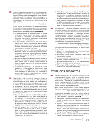 HISTÓRIA
21Editora Bernoulli
03.	 (UFU-MG / Adaptado) Mas, quando os legionários abusam
dos seus legítimos privilégios e, sob a capa do patriotismo,
utilizam a influência que têm para oprimir outras pessoas,
então desrespeitam os próprios fundamentos do governo
americano. Tais superpatriotas poderiam constituir as
células capazes de transformar os Estados Unidos numa
nação fascista.
Charles Chaplin
O texto anterior faz referência a um dos momentos mais
opressivosdahistóriaamericanadoséculoXX,marcadopelas
investigações e perseguições do movimento macartista.
A esse respeito, assinale a alternativa CORRETA.
A)	 O macartismo deve ser visto como parte da política
externa dos Estados Unidos. Seu objetivo era conter
o avanço do comunismo e a expansão da União
Soviética, financiando a propaganda antissoviética
na Europa e na América Latina.
B)	 O macartismo, desenvolvido no contexto da
Guerra Fria, era um conjunto de leis aprovadas
pelo Congresso, que visava reforçar a segurança
nacional dos Estados Unidos, proibindo as atividades
comunistas em território americano.
C)	 O macartismo durou até o final dos anos 60, quando a
Revolução Cubana, ao fazer a opção pelo socialismo,
intensificou a histeria anticomunista nos Estados
Unidos, gerando perseguição, preferencialmente, aos
líderes sindicais.
D)	 A resolução da questão racial nos Estados Unidos, no
final dos anos 40, com a conquista dos direitos civis
pelos negros, levou os grupos conservadores a se
voltarem para a luta contra as tendências políticas
esquerdistas.
E)	 O episódio da condenação e da execução de Saco e
Vanzetti em 1927 e do casal de físicos Ethel e Julius
Rosenberg nos anos 50, assim como as acusações
indiscriminadas do macartismo são exemplos da
perseguição às ideias esquerdistas pela tradição
conservadora dos Estados Unidos.
04.	 (FGV-SP) Em 1992, milhões de brasileiros saíram às
ruas exigindo o impeachment do então presidente
Fernando Collor de Mello. Apesar das dificuldades do
termo em inglês, os manifestantes logo aprenderam que
se tratava de um mecanismo legal para o afastamento
do presidente e a perda do mandato presidencial.
Na verdade, o mundo todo acompanhara, alguns anos antes,
a renúncia de um presidente ameaçado por um pedido
de impeachment registrado no Congresso de seu país.
Essa situação refere-se a
A)	 Salvador Allende, que renunciou à Presidência do Chile
em 11 de setembro de 1973, diante das acusações de
corrupção que eram apuradas pelos deputados chilenos.
B)	 John Kennedy, que renunciou à Presidência dos
Estados Unidos em 22 de novembro de 1963, devido
às acusações de que seu governo mantinha estreitas
ligações com a máfia norte-americana.
C)	 Ronald Reagan, que renunciou à Presidência
dos Estados Unidos em 14 de abril de 1986,
após as repercussões negativas provocadas pelos
bombardeios da força aérea norte-americana na
Líbia, o que levou a oposição a formular o pedido de
impeachment do presidente.
D)	 Richard Nixon, que renunciou à Presidência dos
Estados Unidos em 8 de agosto de 1974, acusado de
envolvimento no escândalo Watergate, no qual se
configurava a montagem de espionagem eletrônica
ao oposicionista Partido Democrata norte-americano.
E)	 Jânio Quadros, que renunciou à Presidência do Brasil
em 25 de agosto de 1961, para escapar da aprovação
do seu impeachment devido às suas declarações de
apoio ao regime cubano de Fidel Castro.
05.	 (Mackenzie-SP) [...] eu tenho um sonho: que um dia, nas
colinas vermelhas da Geórgia, os filhos de ex-escravos e
os filhos de ex-senhores de escravos possam se sentar
juntos à mesa da fraternidade [...] Poderemos apressar
a chegada do dia em que todos os filhos de Deus, negros
e brancos, judeus e gentios, protestantes e católicos,
poderão se dar as mãos e cantar juntos as palavras do
velho Spiritual negro: livres finalmente! Graças a Deus
Todo-Poderoso, estamos livres finalmente.
Martin Luther King – Pronunciamento em Washington –
Os Grandes Líderes.
O presente trecho do pronunciamento de Martin Luther
King refere-se
A)	 à Guerra de Secessão, durante o Governo Lincoln, e
à abolição da escravatura nos EUA.
B)	 a distúrbios raciais durante o Governo Clinton, na
cidade de Los Angeles.
C)	 ao movimento pelos direitos civis, durante o Governo
Kennedy, contra a segregação racial.
D)	 à proibição de atividades da Ku Klux Klan durante o
Governo Carter, impedindo o racismo.
E)	 à libertação do líder negro Nelson Mandela durante o
governo Bush, liquidando o Apartheid.
EXERCÍCIOS PROPOSTOS
01.	 (UFU-MG–2009) A idéia de hemisfério ocidental, de um
“relacionamento especial” entre as Américas, perdeu
muito de seu significado depois da Segunda Guerra
Mundial. Com a aceitação de papéis internacionais mais
amplos e da perseguição de relações íntimas com a
Europa, os Estados Unidos abandonaram a idéia de duas
esferas mundiais separadas e distintas.
ATKINS, G. Pope. Apud PECEQUILO, Cristina Soreanu. A Política
Externa dos Estados Unidos: continuidade ou mudança? Porto
Alegre: Editora da UFRGS, 2003. p. 215.
Considerando a citação anterior e a política externa
dos Estados Unidos no imediato Pós-Guerra (na década
de 1940), assinale a alternativa CORRETA.
A)	 Predominou a détente, sustentada por um elemento
central da política externa: a questão dos direitos
humanos.
B)	 Vigorou a política de intervenção militar para os
países do hemisfério ocidental com a formação de
um sistema interamericano.
C)	 Houve a diminuição da importância estratégica da
América Latina, cuja retomada consolidou-se com a
Aliança para o Progresso (ALPRO).
D)	 Ocorreu o apoio aos regimes democráticos na América
Latina, fundamentado na Doutrina Monroe.
Estados Unidos no século XX
 