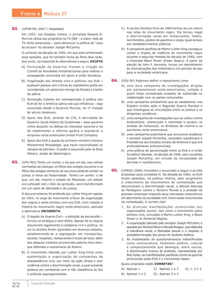22 Coleção Estudo
02.	 (UFSM-RS–2007 / Adaptado)
Em 1953, nos Estados Unidos, o jornalista Edward R.
Murrow utiliza seu programa na TV CBS – a maior rede de
TV norte-americana – para denunciar a política de “caça
às bruxas” do senador Joseph McCarthy.
O contexto da década de 1950, em que está ambientado
esse episódio, que foi também tema do filme Boa noite,
boa sorte, corresponde às alternativas a seguir, EXCETO
A)	 Formulação da Doutrina Truman e criação do
Comitê de Atividades Antiamericanas para realizar a
propaganda comunista em apoio à União Soviética.
B)	 Fragilização dos direitos civis e políticos nos EUA –
qualquer pessoa com críticas ao capitalismo podia ser
considerada um potencial inimigo do Estado e traidor
da pátria.
C)	 Revolução Cubana em contraposição à política dos
EUA de ter a América Latina sob sua influência – algo
enunciado desde a Doutrina Monroe, na 1ª metade
do século dezenove.
D)	 Apoio dos EUA, através da CIA, à derrubada do
Governo Jacob Arbenz da Guatemala – esse governo
vinha atuando na defesa do interesse nacional e na
de implementar a reforma agrária e expropriar a
empresa norte-americana United Fruit Company.
E)	 Apoio dos EUA à queda do primeiro-ministro iraniano
Mohammed Mossadegh, que havia nacionalizado os
campos de petróleo. O poder é assumido pelo xá Reza
Pahlevi, aliado de Washington.
03.	 (UFU-MG) Tenho um sonho: o de que um dia, nas colinas
vermelhas da Geórgia, os filhos dos antigos escravos e os
filhos dos antigos senhores de escravos poderão sentar-se
juntos à mesa da fraternidade. Tenho um sonho: o de
que, um dia, mesmo o estado do Mississipi, um estado
ora sufocado sob o ódio da opressão, será transformado
em um oásis de liberdade e de justiça.
O discurso anterior foi proferido por Luther King em agosto
de 1963, no auge do movimento a favor da organização
dos negros e pelos direitos civis nos EUA. Com relação à
história do movimento negro norte-americano, assinale
a alternativa INCORRETA.
A)	 O legado da Guerra Civil – a abolição da escravidão –
tornou-se ambíguo e sem efeito. Apesar de os negros
assumirem legalmente a cidadania civil e política, no
sul os direitos foram ignorados em diversos estados,
estabelecendo-se a segregação em transportes,
escolas, hospitais, restaurantes e locais de lazer, além
dos ataques violentos promovidos pela Ku Klux Klan,
que defendia a supremacia do branco.
B)	 O movimento liderado por Luther King tinha como
sustentação a organização de campanhas de
desobediência civil, por meio da ação direta e sem
violência contra a discriminação racial, a qual somente
poderia ser combatida com a não obediência às leis
e práticas segregacionistas.
C)	 A Lei dos Direitos Civis de 1964 tornou-se um marco
nas lutas do movimento negro. Ela tornou ilegal
a discriminação racial em restaurantes, hotéis,
lanchonetes, postos de gasolina e exigiu igual acesso
aos estabelecimentos públicos.
D)	 A campanha pacifista de Martin Luther King conseguiu
conter o ímpeto de violência do movimento negro
durante a segunda metade da década de 1960, com
o chamado Black Power (Poder Negro). A partir da
eleição de John F. Kennedy, houve um atendimento
às reivindicações dos militantes e um período de paz
para a sociedade americana.
04.	 (FGV-SP) Podemos definir o macartismo como
A)	 uma dura campanha de investigações dirigida
por parlamentares norte-americanos, voltada a
quem fosse considerado suspeito de subversão ou
colaboração com os países comunistas.
B)	 uma campanha antissemita que se estabeleceu nos
Estados Unidos após a Segunda Guerra Mundial e
que investigava as vinculações entre os judeus e os
dirigentes soviéticos.
C)	 uma campanha de investigações que se voltou contra
sindicalistas, intelectuais e cientistas e poupou os
artistas de Hollywood, os diretores de cinema e os
escritores norte-americanos.
D)	 uma campanha publicitária que procurava enaltecer
o senador Joseph McCarthy, candidato republicano à
Presidência dos Estados Unidos da América e que era
profundamente anticomunista.
E)	 uma política de aproximação entre os EUA e a União
Soviética liderada, na década de 1940, pelo socialista
Joseph McCarthy, em virtude da necessidade de
derrotar o nazifascismo.
05.	 (UFRGS–2006) Considere o enunciado a seguir e as três
propostas para completá-lo. Na década de 1960, os EUA
foram abalados, na política interna, pelo surgimento
e crescimento de movimentos de contestação que
denunciavam a discriminação racial, a atitude belicosa
do Pentágono contra o Terceiro Mundo e a pressão de
grandes empresas impondo seus interesses corporativos
em detrimento da sociedade civil. Entre esses movimentos
de contestação, é correto citar:
1.	 As diversas manifestações promovidas por
organizações sociais, tais como o movimento pelos
direitos civis, vinculado a Martin Luther King, o Black
Power e os Panteras Negras.
2.	 A organização liderada pelo senador Joseph McCarthy e
apoiada por Richard Nixon e Ronald Reagan, que defendia
a tolerância racial, a liberdade sexual e o respeito à
autodeterminação dos povos do Sudeste Asiático.
3.	 As modalidades de questionamentos indentificadas
como contracultura, fenômeno político, cultural
e comportamental que abrangia, entre outras,
a denominada música de protesto, representada por
Bob Dylan, as manifestações pacifistas contra as guerras
promovidas pelos EUA e o movimento hippie.
Quais propostas estão CORRETAS?
A)	 Apenas 1			 C)	 Apenas 1 e 3	 E)	 1, 2 e 3
B)	 Apenas 1 e 2		 D)	 Apenas 2 e 3			
Frente A Módulo 27
 