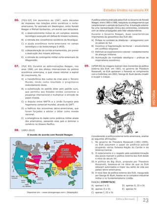 HISTÓRIA
23Editora Bernoulli
06.	 (FGV-SP) Em dezembro de 1987, após décadas
de impasses nas relações entre soviéticos e norte-
americanos, foi assinado em Washington, entre Ronald
Reagan e Mikhail Gorbachev, um acordo que estipulava
A)	 o desenvolvimento mútuo de um complexo sistema
tecnológico avançado em defesa de mísseis nucleares.
B)	 a retirada dos conselheiros soviéticos da Nicarágua.
C)	 a ajuda econômica norte-americana no campo
tecnológico e da biotecnologia à URSS.
D)	 a desaceleração da corrida armamentista, por prever
a destruição dos mísseis atômicos.
E)	 a retirada do contingente militar norte-americano do
Afeganistão.
07.	 (PUC RS) Durante as administrações Reagan, nos
anos 1980, um dos efeitos internacionais da política
econômica americana, a qual visava retomar a espiral
de crescimento, foi
A)	 a transferência dos custos da crise para o Terceiro
Mundo, tendo como resultado o progressivo
endividamento deste.
B)	 a substituição do padrão dólar pelo padrão ouro,
que permitiu aos Estados Unidos concentrar a
poupança internacional e multiplicar a emissão de
papel-moeda.
C)	 a disputa entre NAFTA e a União Europeia pela
hegemonia comercial mundial, através do GATT.
D)	 a falência das economias latino-americanas, que
foram forçadas a adotar o dólar como moeda
nacional.
E)	 a emergência do Japão como potência militar aliada
dos americanos, passando esse país a dominar o
comércio no Oceano Pacífico.
08.	 (UERJ–2010)
O mundo de acordo com Ronald Reagan
Oeste
(nós)
CANADÁ
(UMA SUBSIDIÁRIA
DOS EUA)
CALIFORNIA
(COMUNISTAS,
MENTIROSOS,
ATEUS E ESPIÕES)
NOSSA
CHINA
CORPORAÇÃO
JAPONESA
CHINA
DELES
NOSSO
ÓLEO
SOCIALISTAS
E
PACIFISTAS
THACHERLÂNDIA
(UMA FILIAL
DA DISNEY)
DEMOCRATAS
REPUBLICANOS
E OUTROS
VERDADEIROS
AMERICANOS
CASA
BRANCA
EUAEUA
URSSURSS
HOLLYWOOD
DISNEYLAND
TERRA DOS
CHICANOS COLÔNIA
SOVIÉTICA
MALVINAS
NOSSO
CANAL
TERRA
DAS BANANAS
Leste
(eles)
MISSEIS
DELES
FANÁTICOS
MULÇUMANOS
NOSSOS
MISSEIS
NEGROS
EGITO
CANGURUS
ISRAEL
PÁTRIA PALESTINA
(PROPOSTA)
Disponível em: <www.strangemaps.com> (Adaptação).
A política externa praticada pelos EUA no Governo de Ronald
Reagan, entre 1980 e 1988, reaqueceu os antagonismos que
caracterizaram o período da Guerra Fria. A ilustração anterior
faz uma representação irônica dos continentes, condizente
com as ideias propagadas pelo líder estadunidense.
Durante o Governo Reagan, duas características
importantes da geopolítica dos EUA são:
A)	 Ênfase no combate às ditaduras – antagonismo com
os países do Sul
B)	 Incentivo à fragmentação territorial – envolvimento
em conflitos religiosos
C)	 Estímulo ao expansionismo colonial – estabelecimento
de alianças militares
D)	 Acentuação da rivalidade ideológica – práticas de
imperialismo econômico
09.	 (UFSM-RS) As imagens ilustram dois momentos da política
externa dos EUA: em 1903, no governo de Theodore
Roosevelt, os EUA apoiaram o Panamá no rompimento
com a Colômbia; em 2003, George W. Bush decidiu invadir
e ocupar o Iraque.
Considerando a política externa norte-americana, analise
as seguintes afirmações:
I.	 No governo de Theodore Roosevelt (1901-1909),
os  EUA assumem o papel de potência policial
ocupando vários Estados-Nação do Caribe e da
América Central.
II.	 O isolacionismo e o respeito pela autodeterminação
dos povos marcam a política externa dos EUA desde
o início do século XX.
III.	A política do Big Stick, proposta por Theodore
Roosevelt, baseava-se na ideia de que os EUA
estavam autorizados a impor seu estilo de vida aos
países latino-americanos.
IV.	 A nova fase da política externa dos EUA, inaugurada
por George W. Bush, baseia-se no complexo industrial
militar e no fundamentalismo cristão.
Está(ão) CORRETA(S)
A)	 apenas I e II.				 D)	 apenas II, III e IV.
B)	 apenas II e III.			 E)	 apenas IV.
C)	 apenas I, III e IV.	
Estados Unidos no século XX
 